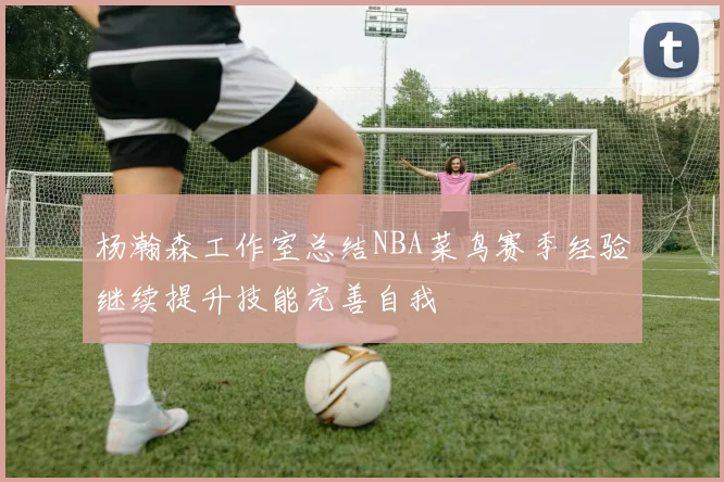 杨瀚森工作室总结NBA菜鸟赛季经验继续提升技能完善自我