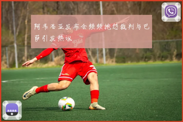 阿韦洛亚发布会频频抱怨裁判与巴萨引发热议