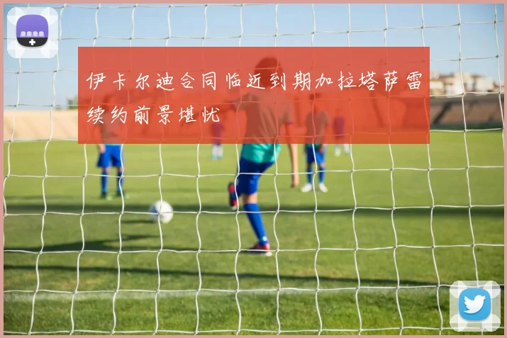 伊卡尔迪合同临近到期加拉塔萨雷续约前景堪忧
