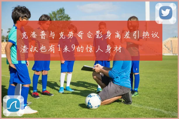 克洛普与克劳奇合影身高差引热议渣叔也有1米9的惊人身材