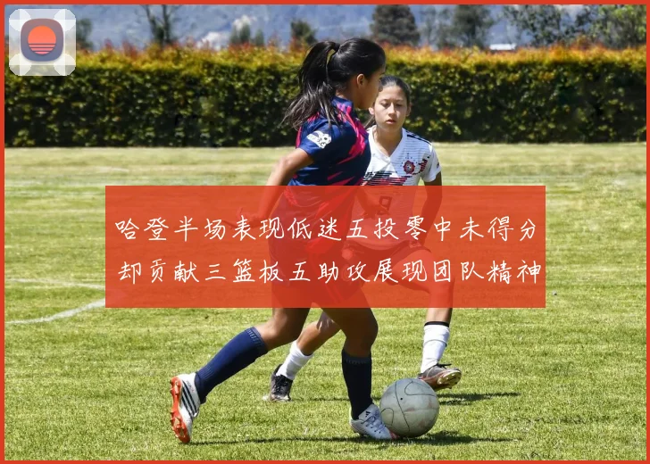 哈登半场表现低迷五投零中未得分却贡献三篮板五助攻展现团队精神