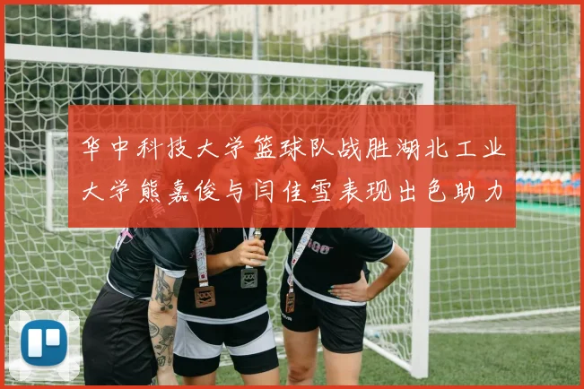 华中科技大学篮球队战胜湖北工业大学熊嘉俊与闫佳雪表现出色助力胜利