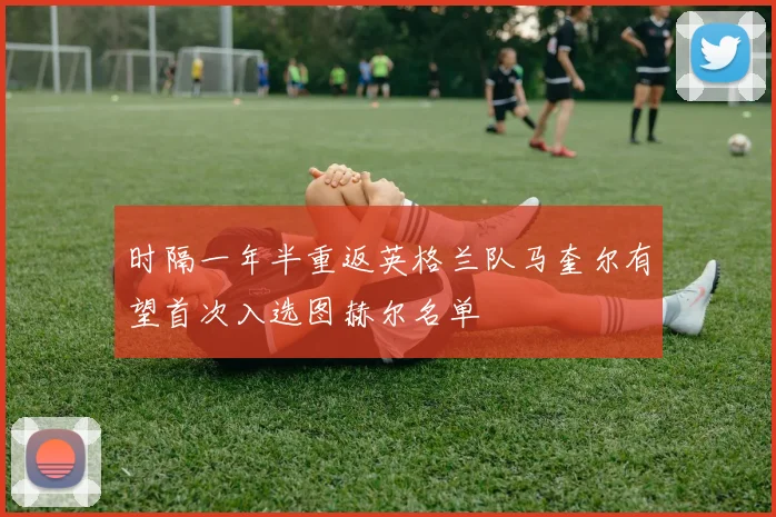 时隔一年半重返英格兰队马奎尔有望首次入选图赫尔名单