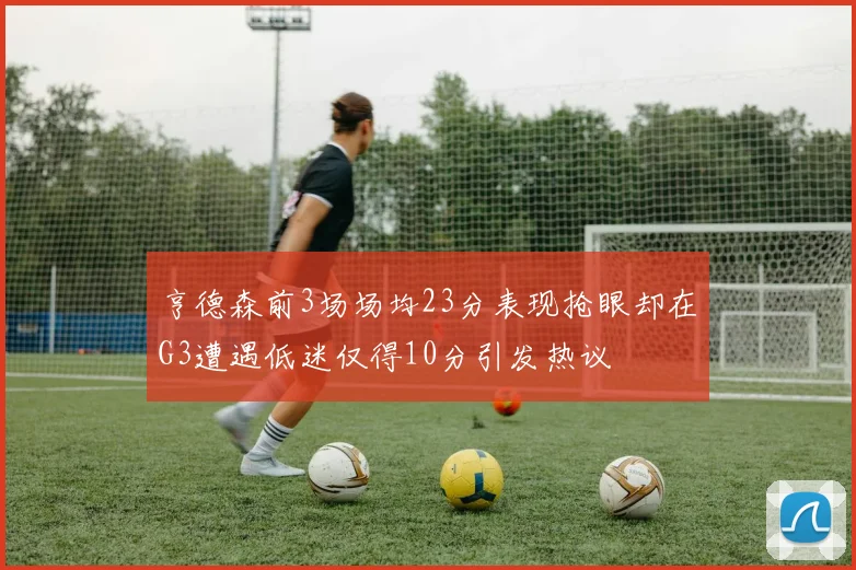 亨德森前3场场均23分表现抢眼却在G3遭遇低迷仅得10分引发热议